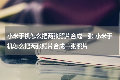 小米手机怎么把两张照片合成一张 小米手机怎么把两张照片合成一张照片