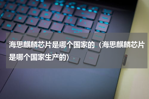 海思麒麟芯片是哪个国家的（海思麒麟芯片是哪个国家生产的）