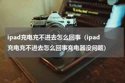 ipad充电充不进去怎么回事（ipad充电充不进去怎么回事充电器没问题）