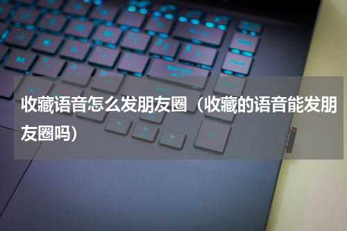 收藏语音怎么发朋友圈（收藏的语音能发朋友圈吗）