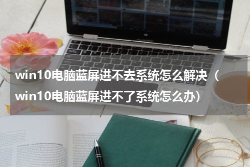 win10电脑蓝屏进不去系统怎么解决（win10电脑蓝屏进不了系统怎么办）