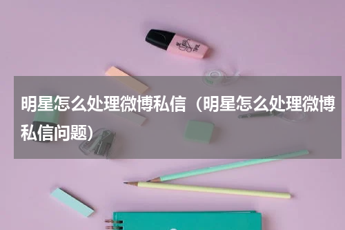 明星怎么处理微博私信（明星怎么处理微博私信问题）