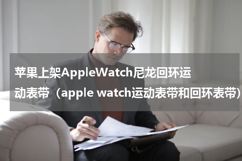 苹果上架AppleWatch尼龙回环运动表带（apple watch运动表带和回环表带）