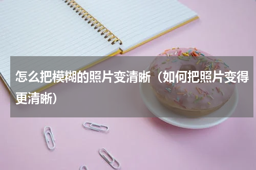 怎么把模糊的照片变清晰（如何把照片变得更清晰）