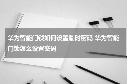 华为智能门锁如何设置临时密码 华为智能门锁怎么设置密码