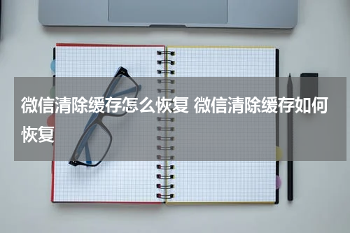 微信清除缓存怎么恢复 微信清除缓存如何恢复