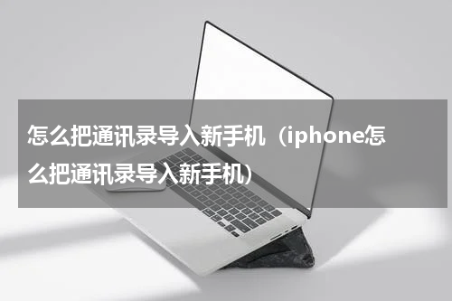 怎么把通讯录导入新手机（iphone怎么把通讯录导入新手机）