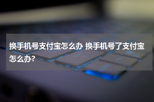 换手机号支付宝怎么办 换手机号了支付宝怎么办?