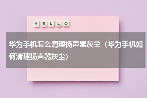 华为手机怎么清理扬声器灰尘（华为手机如何清理扬声器灰尘）