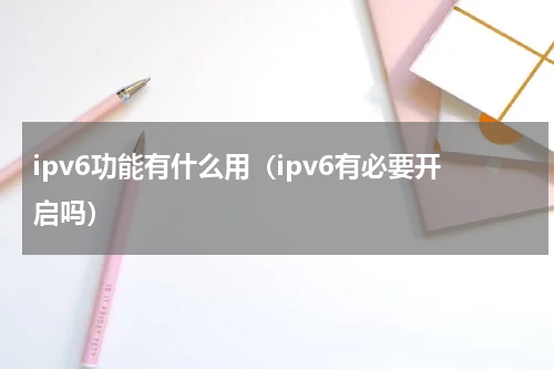 ipv6功能有什么用（ipv6有必要开启吗）