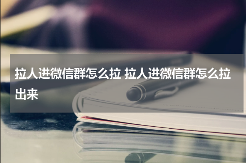拉人进微信群怎么拉 拉人进微信群怎么拉出来