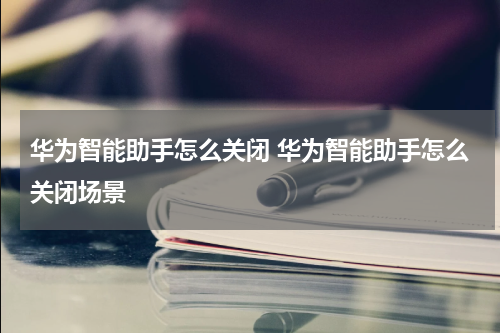 华为智能助手怎么关闭 华为智能助手怎么关闭场景
