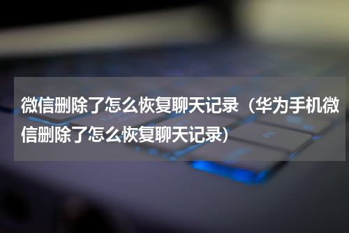 微信删除了怎么恢复聊天记录（华为手机微信删除了怎么恢复聊天记录）