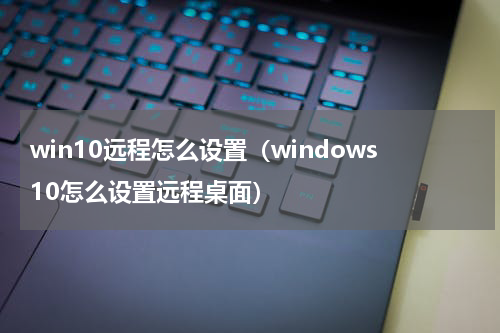 win10远程怎么设置（windows10怎么设置远程桌面）