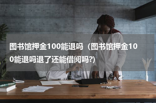 图书馆押金100能退吗（图书馆押金100能退吗退了还能借阅吗?）