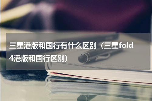 三星港版和国行有什么区别（三星fold4港版和国行区别）