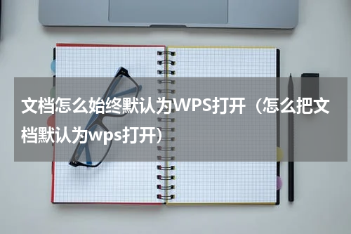 文档怎么始终默认为WPS打开（怎么把文档默认为wps打开）