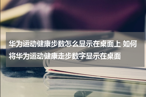 华为运动健康步数怎么显示在桌面上 如何将华为运动健康走步数字显示在桌面