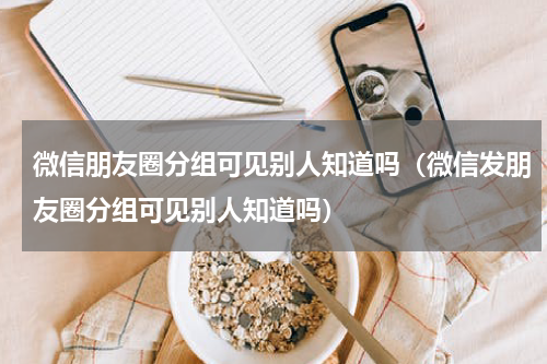 微信朋友圈分组可见别人知道吗（微信发朋友圈分组可见别人知道吗）