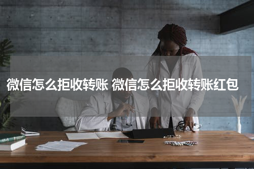 微信怎么拒收转账 微信怎么拒收转账红包