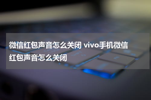 微信红包声音怎么关闭 vivo手机微信红包声音怎么关闭