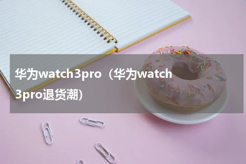 华为watch3pro（华为watch3pro退货潮）