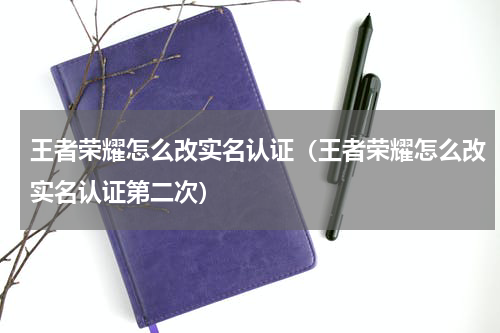 王者荣耀怎么改实名认证（王者荣耀怎么改实名认证第二次）