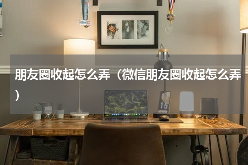 朋友圈收起怎么弄（微信朋友圈收起怎么弄）