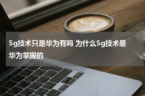 5g技术只是华为有吗 为什么5g技术是华为掌握的