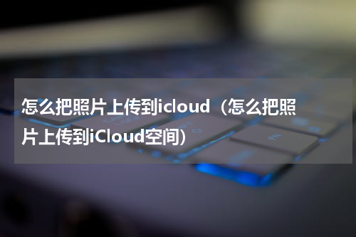怎么把照片上传到icloud（怎么把照片上传到iCloud空间）