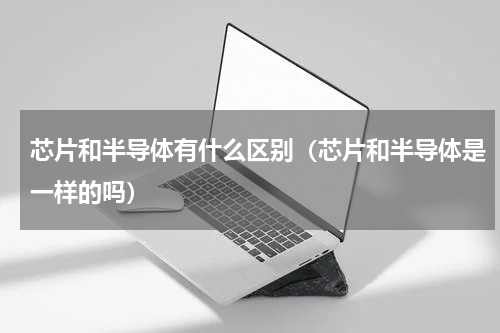 芯片和半导体有什么区别（芯片和半导体是一样的吗）
