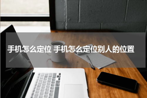 手机怎么定位 手机怎么定位别人的位置