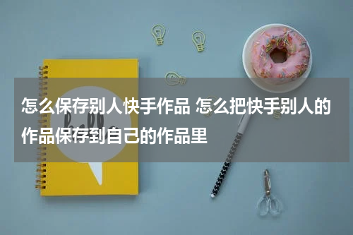 怎么保存别人快手作品 怎么把快手别人的作品保存到自己的作品里