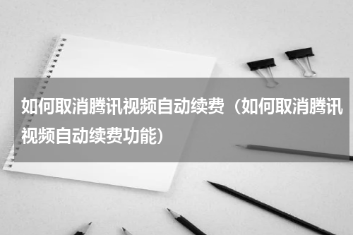 如何取消腾讯视频自动续费（如何取消腾讯视频自动续费功能）