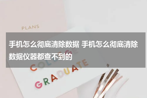 手机怎么彻底清除数据 手机怎么彻底清除数据仪器都查不到的