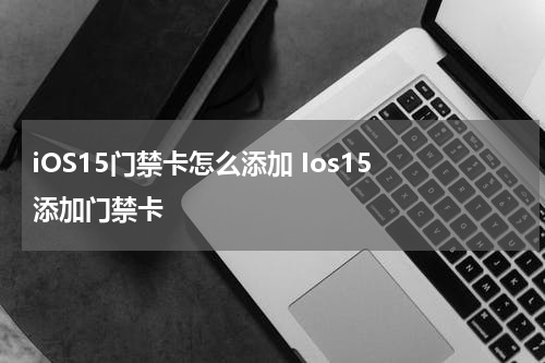 iOS15门禁卡怎么添加 Ios15 添加门禁卡