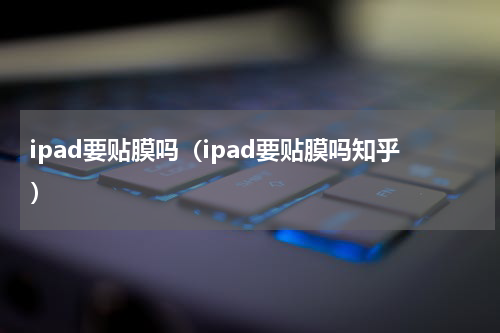 ipad要贴膜吗（ipad要贴膜吗知乎）