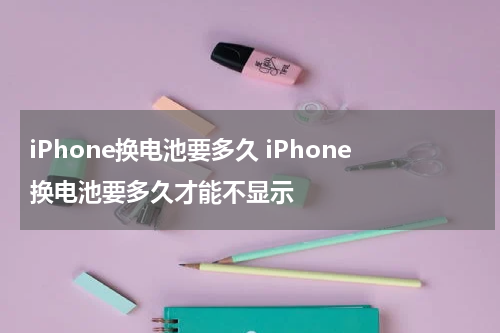 iPhone换电池要多久 iPhone换电池要多久才能不显示