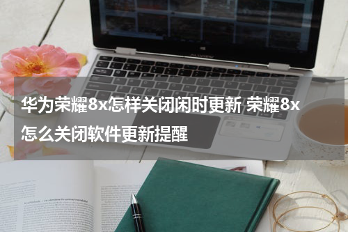 华为荣耀8x怎样关闭闲时更新 荣耀8x怎么关闭软件更新提醒