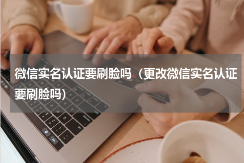 微信实名认证要刷脸吗（更改微信实名认证要刷脸吗）