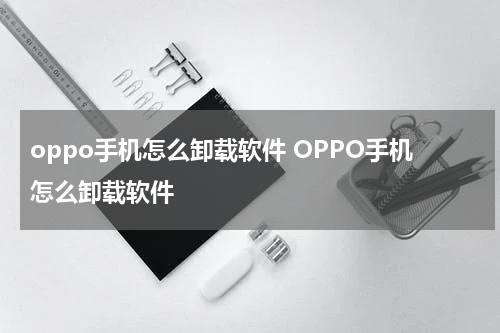 oppo手机怎么卸载软件 OPPO手机怎么卸载软件