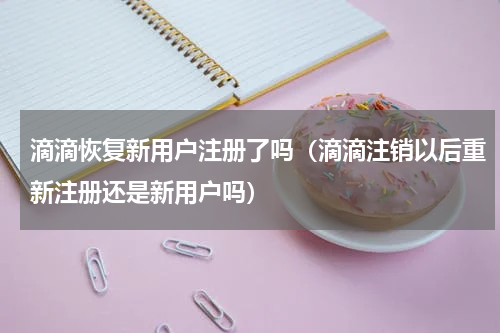 滴滴恢复新用户注册了吗（滴滴注销以后重新注册还是新用户吗）
