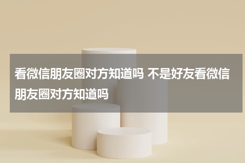 看微信朋友圈对方知道吗 不是好友看微信朋友圈对方知道吗