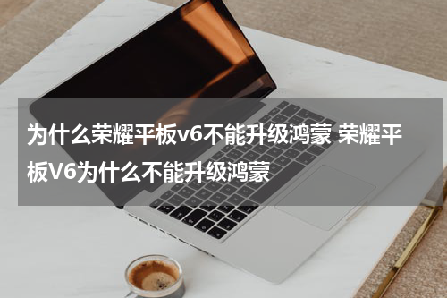 为什么荣耀平板v6不能升级鸿蒙 荣耀平板V6为什么不能升级鸿蒙
