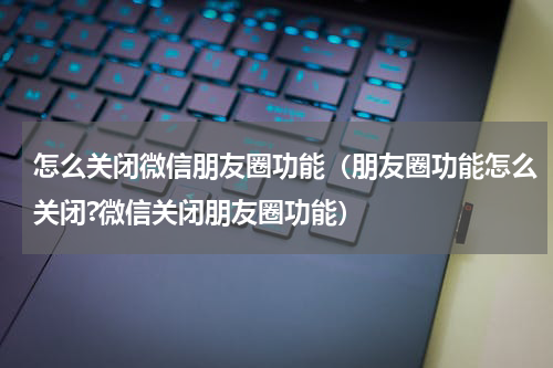 怎么关闭微信朋友圈功能（朋友圈功能怎么关闭?微信关闭朋友圈功能）