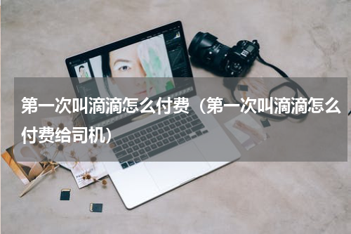 第一次叫滴滴怎么付费（第一次叫滴滴怎么付费给司机）