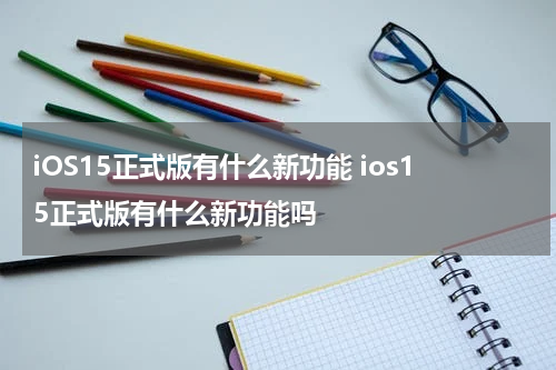 iOS15正式版有什么新功能 ios15正式版有什么新功能吗