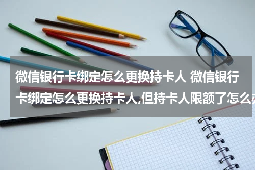 微信银行卡绑定怎么更换持卡人 微信银行卡绑定怎么更换持卡人,但持卡人限额了怎么办?