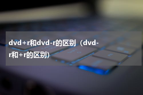 dvd+r和dvd-r的区别（dvd-r和+r的区别）