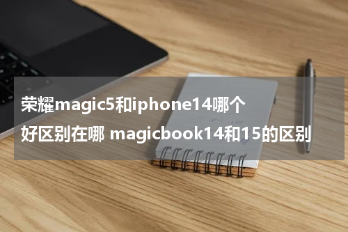 荣耀magic5和iphone14哪个好区别在哪 magicbook14和15的区别
